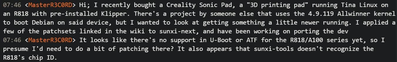 07:46 <MasterR3C0RD> Hi; I recently bought a Creality Sonic Pad, a "3D printing pad" running Tina Linux on an R818 with pre-installed Klipper. There's a project by someone else that uses the 4.9.119 Allwinner kernel to boot Debian on said device, but I wanted to look at getting something a little newer running. I applied a few of the patchsets linked in the wiki to sunxi-next, and have been working on porting the dev 07:46 <MasterR3C0RD> It looks like there's no support in U-Boot or ATF for the R818/A100 series yet, so I presume I'd need to do a bit of patching there? It also appears that sunxi-tools doesn't recognize the R818's chip ID.